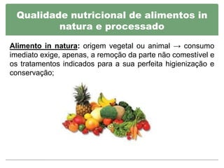 Qualidade nutricional de alimentos in
         natura e processado

Alimento in natura: origem vegetal ou animal → consumo
imediato exige, apenas, a remoção da parte não comestível e
os tratamentos indicados para a sua perfeita higienização e
conservação;
 