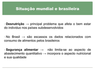 Situação mundial e brasileira


• Desnutrição → principal problema que afeta o bem estar
do individuo nos países subdesenvolvidos

• No Brasil → são escassos os dados relacionados com
consumo de alimentos pelos brasileiros

• Segurança alimentar →      não limita-se ao aspecto de
abastecimento quantitativo → incorpora o aspecto nutricional
e sua qualidade
 