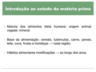 Introdução ao estudo da matéria prima



 Maioria dos alimentos dieta humana: origem animal,
 vegetal, mineral.

 Base da alimentação: cereais, tubérculos, carne, peixes,
 leite, ovos, frutas e hortaliças → cada região;

 Hábitos alimentares modificações → ao longo dos anos.
 
