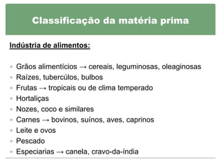 Classificação da matéria prima

Indústria de alimentos:

 Grãos alimentícios → cereais, leguminosas, oleaginosas
 Raízes, tubercúlos, bulbos
 Frutas → tropicais ou de clima temperado
 Hortaliças
 Nozes, coco e similares
 Carnes → bovinos, suínos, aves, caprinos
 Leite e ovos
 Pescado
 Especiarias → canela, cravo-da-índia
 