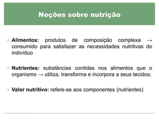 Noções sobre nutrição


 Alimentos: produtos de composição complexa →
 consumido para satisfazer as necessidades nutritivas do
 indivíduo

 Nutrientes: substâncias contidas nos alimentos que o
 organismo → utiliza, transforma e incorpora a seus tecidos;

 Valor nutritivo: refere-se aos componentes (nutrientes)
 