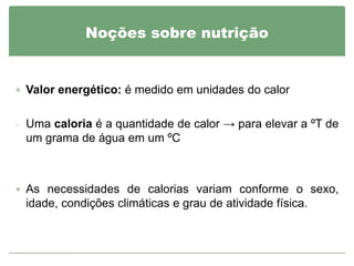 Noções sobre nutrição


 Valor energético: é medido em unidades do calor


- Uma caloria é a quantidade de calor → para elevar a ºT de
 um grama de água em um ºC



 As necessidades de calorias variam conforme o sexo,
 idade, condições climáticas e grau de atividade física.
 
