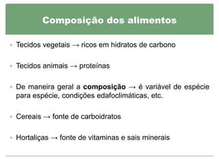 Composição dos alimentos

 Tecidos vegetais → ricos em hidratos de carbono


 Tecidos animais → proteínas


 De maneira geral a composição → é variável de espécie
 para espécie, condições edafoclimáticas, etc.

 Cereais → fonte de carboidratos


 Hortaliças → fonte de vitaminas e sais minerais
 