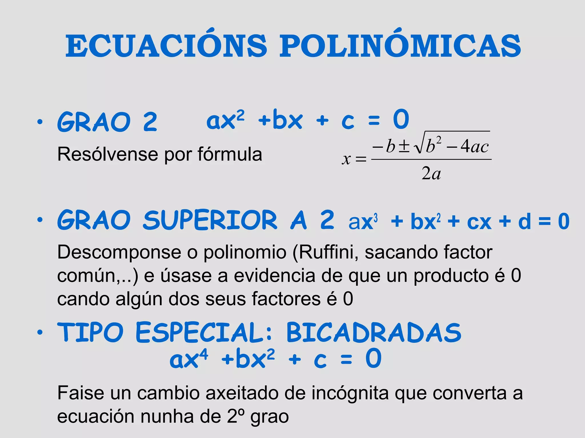 ECUACIÓNS POLINÓMICAS
• GRAO 2
Resólvense por fórmula
• GRAO SUPERIOR A 2 ax3
+ bx2
+ cx + d = 0
Descomponse o polinomio (Ruffini, sacando factor
común,..) e úsase a evidencia de que un producto é 0
cando algún dos seus factores é 0
• TIPO ESPECIAL: BICADRADAS
Faise un cambio axeitado de incógnita que converta a
ecuación nunha de 2º grao
ax4
+bx2
+ c = 0
ax2
+bx + c = 0
a
acbb
x
2
42
−±−
=
 