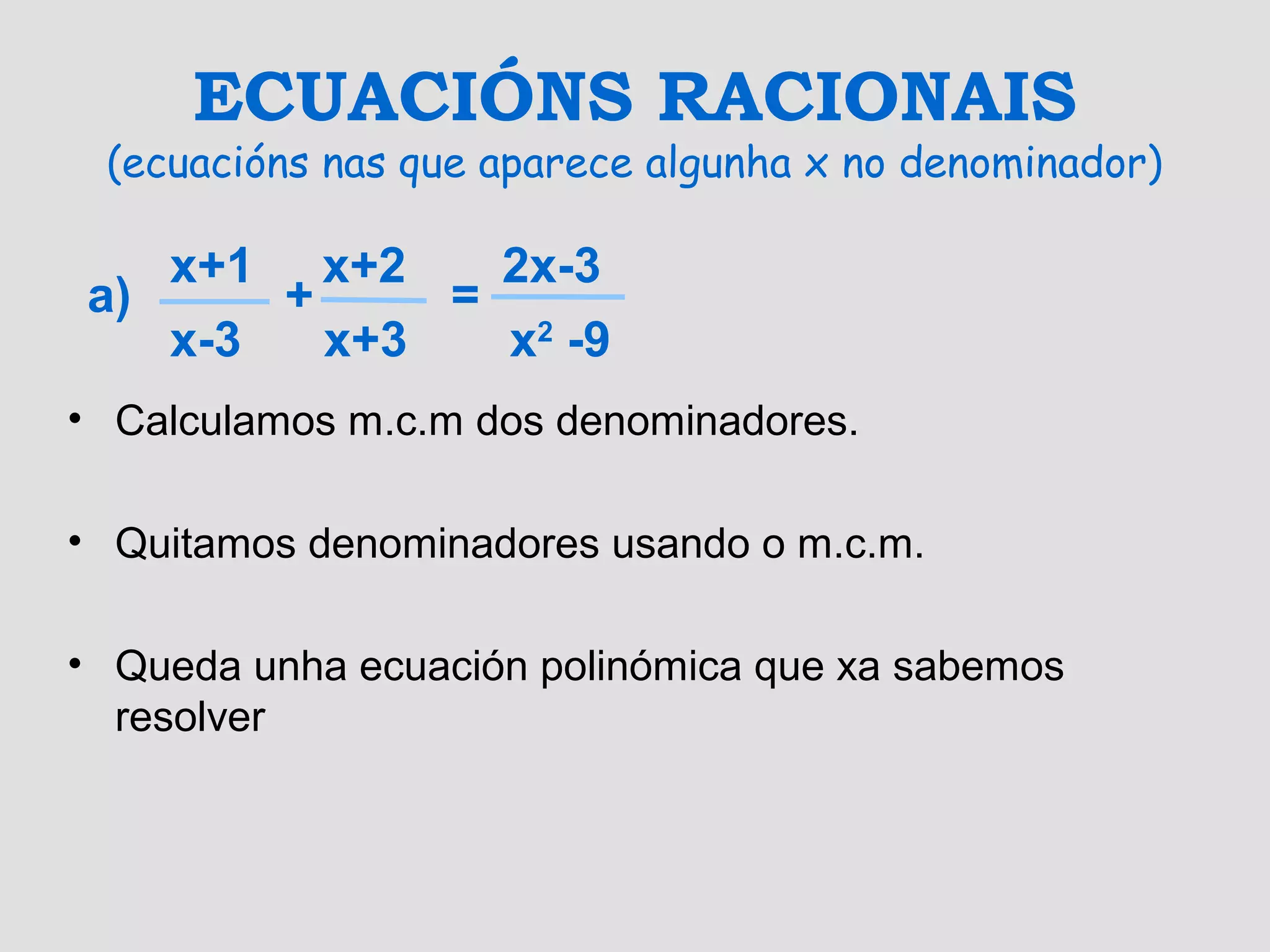 ECUACIÓNS RACIONAIS
(ecuacións nas que aparece algunha x no denominador)
• Calculamos m.c.m dos denominadores.
• Quitamos denominadores usando o m.c.m.
• Queda unha ecuación polinómica que xa sabemos
resolver
x+1 x+2 2x-3
a) + =
x-3 x+3 x2
-9
 