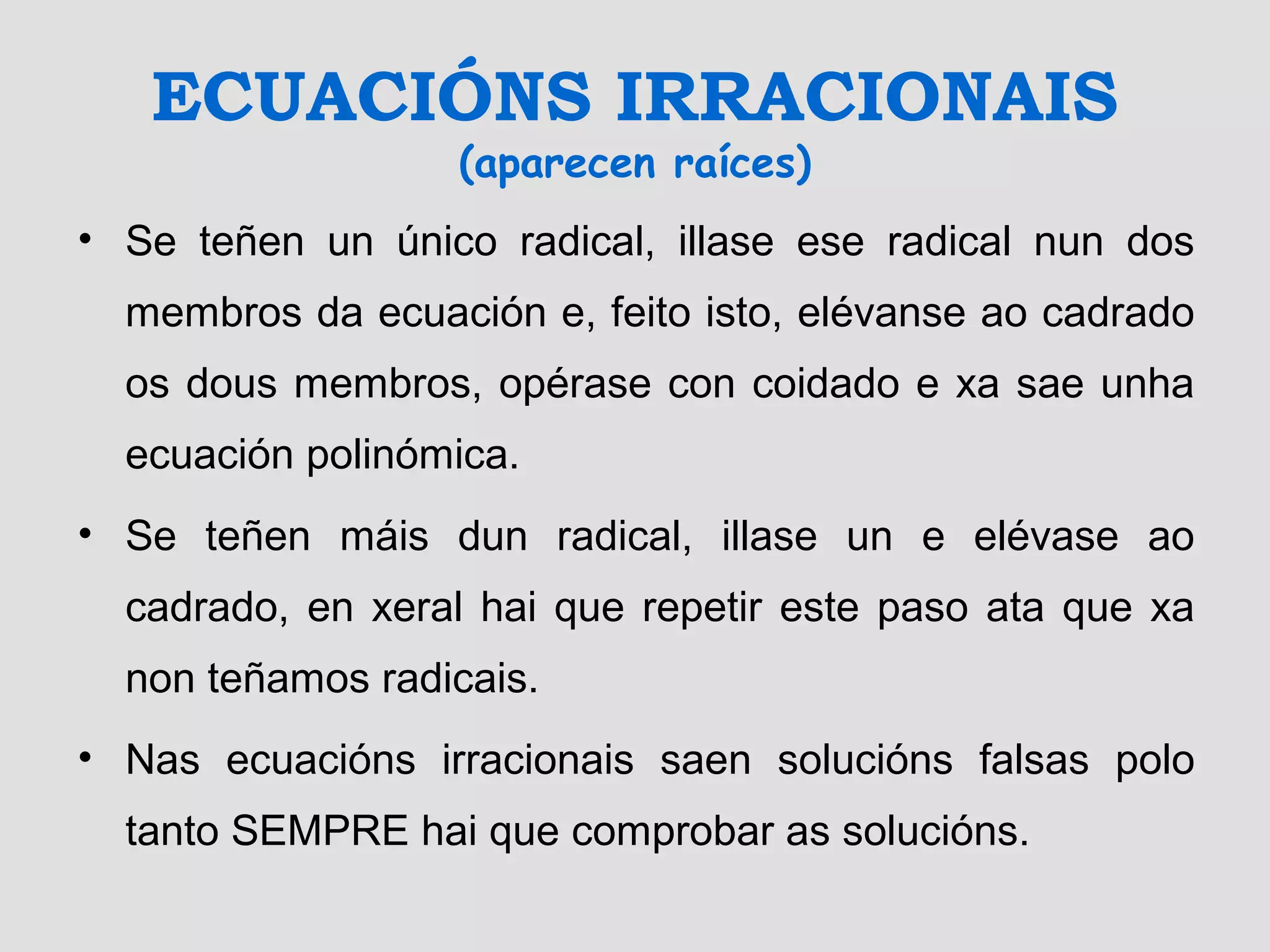 ECUACIÓNS IRRACIONAIS
(aparecen raíces)
• Se teñen un único radical, illase ese radical nun dos
membros da ecuación e, feito isto, elévanse ao cadrado
os dous membros, opérase con coidado e xa sae unha
ecuación polinómica.
• Se teñen máis dun radical, illase un e elévase ao
cadrado, en xeral hai que repetir este paso ata que xa
non teñamos radicais.
• Nas ecuacións irracionais saen solucións falsas polo
tanto SEMPRE hai que comprobar as solucións.
 