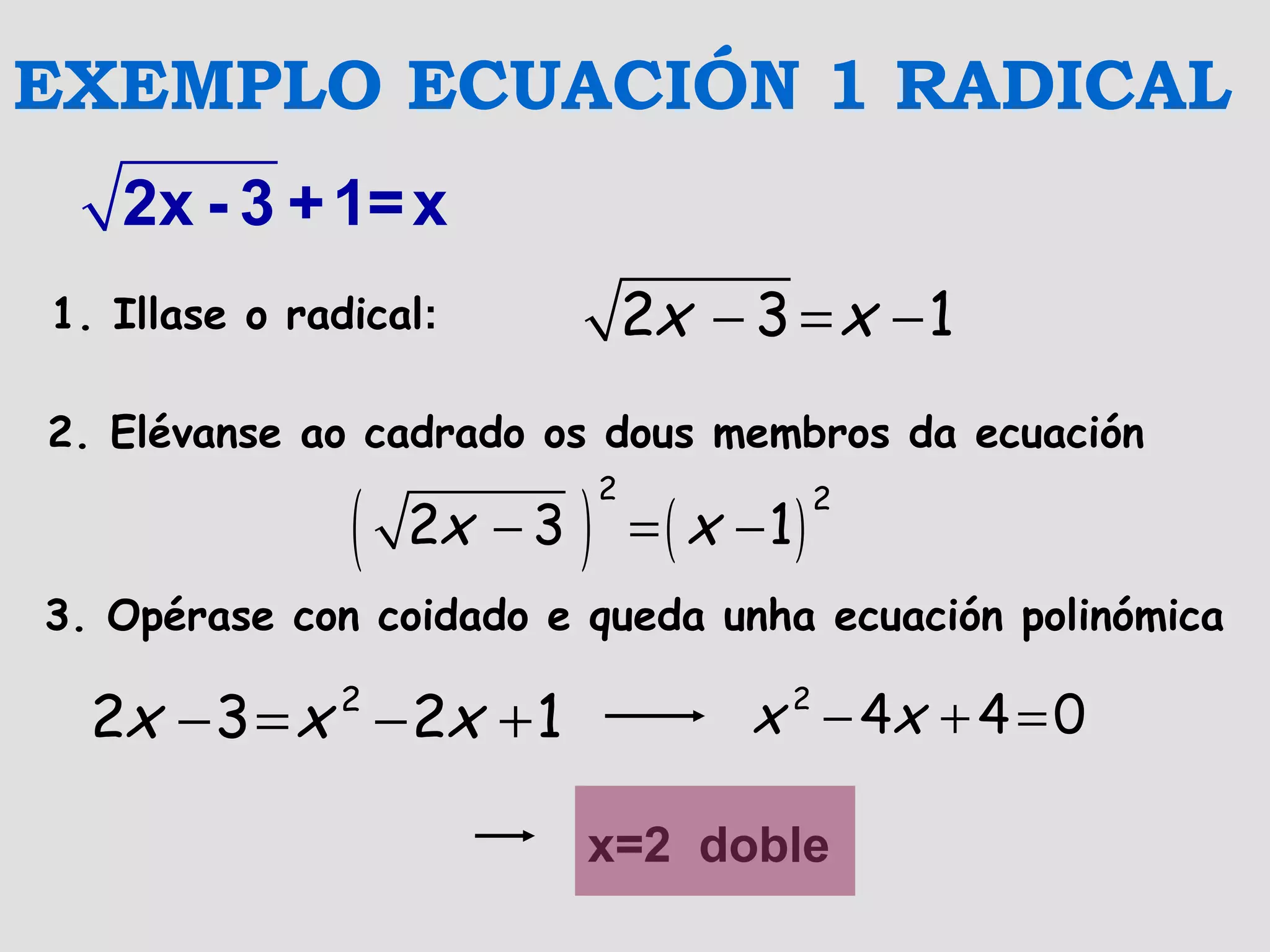 2x - 3 +1=x
− = −2 3 1x x
( ) ( )− = −
2 2
2 3 1x x
− = − +2
2 3 2 1x x x − + =2
4 4 0x x
x=2 doble
EXEMPLO ECUACIÓN 1 RADICAL
1. Illase o radical:
2. Elévanse ao cadrado os dous membros da ecuación
3. Opérase con coidado e queda unha ecuación polinómica
 