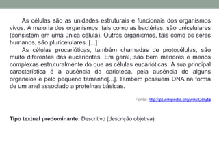As células são as unidades estruturais e funcionais dos organismos
vivos. A maioria dos organismos, tais como as bactérias, são unicelulares
(consistem em uma única célula). Outros organismos, tais como os seres
humanos, são pluricelulares. [...]
As células procarióticas, também chamadas de protocélulas, são
muito diferentes das eucariontes. Em geral, são bem menores e menos
complexas estruturalmente do que as células eucarióticas. A sua principal
característica é a ausência da carioteca, pela ausência de alguns
organelos e pelo pequeno tamanho[...]. Também possuem DNA na forma
de um anel associado a proteínas básicas.
Fonte: http://pt.wikipedia.org/wiki/Célula
Tipo textual predominante: Descritivo (descrição objetiva)
 