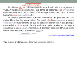 As células são as unidades estruturais e funcionais dos organismos
vivos. A maioria dos organismos, tais como as bactérias, são unicelulares
(consistem em uma única célula). Outros organismos, tais como os seres
humanos, são pluricelulares. [...]
As células procarióticas, também chamadas de protocélulas, são
muito diferentes das eucariontes. Em geral, são bem menores e menos
complexas estruturalmente do que as células eucarióticas. A sua principal
característica é a ausência da carioteca, pela ausência de alguns
organelos e pelo pequeno tamanho[...]. Também possuem DNA na forma
de um anel associado a proteínas básicas.
Fonte: http://pt.wikipedia.org/wiki/Célula
Tipo textual predominante: Descritivo (descrição objetiva)
Verbos de ligação
Adjetivos
 