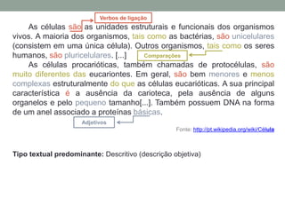 As células são as unidades estruturais e funcionais dos organismos
vivos. A maioria dos organismos, tais como as bactérias, são unicelulares
(consistem em uma única célula). Outros organismos, tais como os seres
humanos, são pluricelulares. [...]
As células procarióticas, também chamadas de protocélulas, são
muito diferentes das eucariontes. Em geral, são bem menores e menos
complexas estruturalmente do que as células eucarióticas. A sua principal
característica é a ausência da carioteca, pela ausência de alguns
organelos e pelo pequeno tamanho[...]. Também possuem DNA na forma
de um anel associado a proteínas básicas.
Fonte: http://pt.wikipedia.org/wiki/Célula
Tipo textual predominante: Descritivo (descrição objetiva)
Verbos de ligação
Adjetivos
Comparações
 