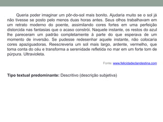 Queria poder imaginar um pôr-do-sol mais bonito. Ajudaria muito se o sol já
não tivesse se posto pelo menos duas horas antes. Seus olhos trabalhavam em
um retrato moderno do poente, assimilando cores fortes em uma perfeição
distorcida nas fantasias que o acaso constrói. Naquele instante, os restos do azul
lhe pareceram um padrão completamente à parte do que esperava de um
momento de inversão. Se pudesse redesenhar aquele instante, não colocaria
cores apaziguadoras. Reescreveria um sol mais largo, ardente, vermelho, que
toma conta do céu e transforma a serenidade refletida no mar em um forte tom de
púrpura. Ultravioleta.
Fonte: www.felicidadeclandestina.com
Tipo textual predominante: Descritivo (descrição subjetiva)
 