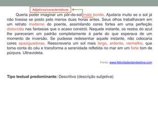 Queria poder imaginar um pôr-do-sol mais bonito. Ajudaria muito se o sol já
não tivesse se posto pelo menos duas horas antes. Seus olhos trabalhavam em
um retrato moderno do poente, assimilando cores fortes em uma perfeição
distorcida nas fantasias que o acaso constrói. Naquele instante, os restos do azul
lhe pareceram um padrão completamente à parte do que esperava de um
momento de inversão. Se pudesse redesenhar aquele instante, não colocaria
cores apaziguadoras. Reescreveria um sol mais largo, ardente, vermelho, que
toma conta do céu e transforma a serenidade refletida no mar em um forte tom de
púrpura. Ultravioleta.
Fonte: www.felicidadeclandestina.com
Tipo textual predominante: Descritivo (descrição subjetiva)
Adjetivos/características
 