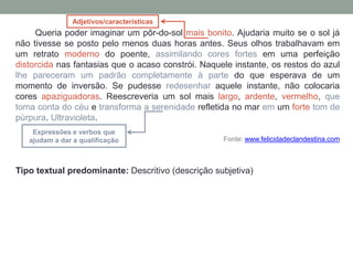 Queria poder imaginar um pôr-do-sol mais bonito. Ajudaria muito se o sol já
não tivesse se posto pelo menos duas horas antes. Seus olhos trabalhavam em
um retrato moderno do poente, assimilando cores fortes em uma perfeição
distorcida nas fantasias que o acaso constrói. Naquele instante, os restos do azul
lhe pareceram um padrão completamente à parte do que esperava de um
momento de inversão. Se pudesse redesenhar aquele instante, não colocaria
cores apaziguadoras. Reescreveria um sol mais largo, ardente, vermelho, que
toma conta do céu e transforma a serenidade refletida no mar em um forte tom de
púrpura. Ultravioleta.
Fonte: www.felicidadeclandestina.com
Tipo textual predominante: Descritivo (descrição subjetiva)
Adjetivos/características
Expressões e verbos que
ajudam a dar a qualificação
 