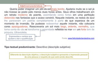 Queria poder imaginar um pôr-do-sol mais bonito. Ajudaria muito se o sol já
não tivesse se posto pelo menos duas horas antes. Seus olhos trabalhavam em
um retrato moderno do poente, assimilando cores fortes em uma perfeição
distorcida nas fantasias que o acaso constrói. Naquele instante, os restos do azul
lhe pareceram um padrão completamente à parte do que esperava de um
momento de inversão. Se pudesse redesenhar aquele instante, não colocaria
cores apaziguadoras. Reescreveria um sol mais largo, ardente, vermelho, que
toma conta do céu e transforma a serenidade refletida no mar em um forte tom de
púrpura. Ultravioleta.
Fonte: www.felicidadeclandestina.com
Tipo textual predominante: Descritivo (descrição subjetiva)
Adjetivos/características
Expressões e verbos que
ajudam a dar a qualificação
Diferente da descrição objetiva, a descrição subjetiva apresenta a impressão pessoal
de uma pessoa a respeito do que está sendo descrito.
 