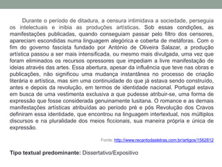Durante o período de ditadura, a censura intimidava a sociedade, perseguia
os intelectuais e inibia as produções artísticas. Sob essas condições, as
manifestações publicadas, quando conseguiam passar pelo filtro dos censores,
apareciam escondidas numa linguagem alegórica e coberta de metáforas. Com o
fim do governo fascista fundado por António de Oliveira Salazar, a produção
artística passou a ser mais intensificada, ou mesmo mais divulgada, uma vez que
foram eliminados os recursos opressores que impediam a livre manifestação de
ideias através das artes. Essa abertura, apesar da influência que teve nas obras e
publicações, não significou uma mudança instantânea no processo de criação
literária e artística, mas sim uma continuidade do que já estava sendo construído,
antes e depois da revolução, em termos de identidade nacional. Portugal estava
em busca de uma vestimenta exclusiva a que pudesse atribuir-se, uma forma de
expressão que fosse considerada genuinamente lusitana. O romance e as demais
manifestações artísticas atribuídas ao período pré e pós Revolução dos Cravos
definiram essa identidade, que encontrou na linguagem intertextual, nos múltiplos
discursos e na pluralidade dos meios ficcionais, sua maneira própria e única de
expressão.
Fonte: http://www.recantodasletras.com.br/artigos/1562812
Tipo textual predominante: Dissertativo/Expositivo
 
