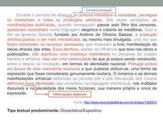Durante o período de ditadura, a censura intimidava a sociedade, perseguia
os intelectuais e inibia as produções artísticas. Sob essas condições, as
manifestações publicadas, quando conseguiam passar pelo filtro dos censores,
apareciam escondidas numa linguagem alegórica e coberta de metáforas. Com o
fim do governo fascista fundado por António de Oliveira Salazar, a produção
artística passou a ser mais intensificada, ou mesmo mais divulgada, uma vez que
foram eliminados os recursos opressores que impediam a livre manifestação de
ideias através das artes. Essa abertura, apesar da influência que teve nas obras e
publicações, não significou uma mudança instantânea no processo de criação
literária e artística, mas sim uma continuidade do que já estava sendo construído,
antes e depois da revolução, em termos de identidade nacional. Portugal estava
em busca de uma vestimenta exclusiva a que pudesse atribuir-se, uma forma de
expressão que fosse considerada genuinamente lusitana. O romance e as demais
manifestações artísticas atribuídas ao período pré e pós Revolução dos Cravos
definiram essa identidade, que encontrou na linguagem intertextual, nos múltiplos
discursos e na pluralidade dos meios ficcionais, sua maneira própria e única de
expressão.
Fonte: http://www.recantodasletras.com.br/artigos/1562812
Tipo textual predominante: Dissertativo/Expositivo
Informações objetivas
Contextualização
 