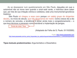 Ao se desesperar num questionamento em São Paulo, daqueles em que o
automóvel não se move nem quando o sinal está verde, o indivíduo deve saber
que, por trás de sua irritação crônica e cotidiana, está uma monumental ignorância
histórica.
São Paulo só chegou a esse caos porque um seleto grupo de dirigentes
decidiu, no início do século, que não deveríamos ter metrô. Como cresce dia a dia
o número de veículos, a tendência é piorar ainda mais o congestionamento – o
que leva técnicos a preverem como inevitável a implantação de perigos.
(Adaptado de Folha de S. Paulo. 01/10/2000)
Fonte: http://www.passeiweb.com
http://www.passeiweb.com/na_ponta_lingua/sala_de_aula/portugues/redacao/dissertacao_e_narracao/argumentos
Tipos textuais predominantes: Argumentativo e Dissertativo
Ponto de vista / Tese
 