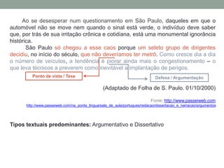 Ao se desesperar num questionamento em São Paulo, daqueles em que o
automóvel não se move nem quando o sinal está verde, o indivíduo deve saber
que, por trás de sua irritação crônica e cotidiana, está uma monumental ignorância
histórica.
São Paulo só chegou a esse caos porque um seleto grupo de dirigentes
decidiu, no início do século, que não deveríamos ter metrô. Como cresce dia a dia
o número de veículos, a tendência é piorar ainda mais o congestionamento – o
que leva técnicos a preverem como inevitável a implantação de perigos.
(Adaptado de Folha de S. Paulo. 01/10/2000)
Fonte: http://www.passeiweb.com
http://www.passeiweb.com/na_ponta_lingua/sala_de_aula/portugues/redacao/dissertacao_e_narracao/argumentos
Tipos textuais predominantes: Argumentativo e Dissertativo
Ponto de vista / Tese Defesa / Argumentação
 