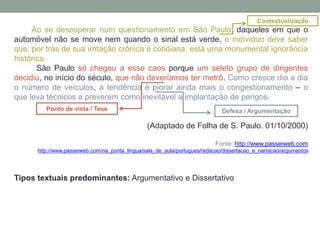 Ao se desesperar num questionamento em São Paulo, daqueles em que o
automóvel não se move nem quando o sinal está verde, o indivíduo deve saber
que, por trás de sua irritação crônica e cotidiana, está uma monumental ignorância
histórica.
São Paulo só chegou a esse caos porque um seleto grupo de dirigentes
decidiu, no início do século, que não deveríamos ter metrô. Como cresce dia a dia
o número de veículos, a tendência é piorar ainda mais o congestionamento – o
que leva técnicos a preverem como inevitável a implantação de perigos.
(Adaptado de Folha de S. Paulo. 01/10/2000)
Fonte: http://www.passeiweb.com
http://www.passeiweb.com/na_ponta_lingua/sala_de_aula/portugues/redacao/dissertacao_e_narracao/argumentos
Tipos textuais predominantes: Argumentativo e Dissertativo
Ponto de vista / Tese Defesa / Argumentação
Contextualização
 