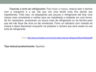 Fazendo a torta de refrigerante: Para fazer a massa, misture bem a farinha
com a margarina e o sal, até que vire uma farofa mais fina devido aos
ingredientes. Feito isso, vá despejando aos poucos o refrigerante até ficar uma
massa mais consistente e melhor para ser trabalhada e moldada em uma forma.
Se for necessário, acrescente um pouco mais de refrigerante ou de farinha para
que ela não fique tão dura ou tão amolecida. Forre um tabuleiro com metade da
massa e deixe descansar enquanto vai preparar o recheio que será usada na sua
torta de refrigerante.
Fonte: http://www.comofazer.com.br/como-fazer-torta-de-refrigerante/#ixzz3U5pstsxM
Tipo textual predominante: Injuntivo
 