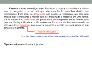 Fazendo a torta de refrigerante: Para fazer a massa, misture bem a farinha
com a margarina e o sal, até que vire uma farofa mais fina devido aos
ingredientes. Feito isso, vá despejando aos poucos o refrigerante até ficar uma
massa mais consistente e melhor para ser trabalhada e moldada em uma forma.
Se for necessário, acrescente um pouco mais de refrigerante ou de farinha para
que ela não fique tão dura ou tão amolecida. Forre um tabuleiro com metade da
massa e deixe descansar enquanto vai preparar o recheio que será usada na sua
torta de refrigerante.
Fonte: http://www.comofazer.com.br/como-fazer-torta-de-refrigerante/#ixzz3U5pstsxM
Tipo textual predominante: Injuntivo
Imperativo/Instruções
 