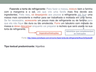 Fazendo a torta de refrigerante: Para fazer a massa, misture bem a farinha
com a margarina e o sal, até que vire uma farofa mais fina devido aos
ingredientes. Feito isso, vá despejando aos poucos o refrigerante até ficar uma
massa mais consistente e melhor para ser trabalhada e moldada em uma forma.
Se for necessário, acrescente um pouco mais de refrigerante ou de farinha para
que ela não fique tão dura ou tão amolecida. Forre um tabuleiro com metade da
massa e deixe descansar enquanto vai preparar o recheio que será usada na sua
torta de refrigerante.
Fonte: http://www.comofazer.com.br/como-fazer-torta-de-refrigerante/#ixzz3U5pstsxM
Tipo textual predominante: Injuntivo
Imperativo/Instruções
Advérbios que complementam
as instruções
 