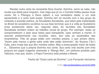 Recebo outra carta da ravissante Dora Avante. Dorinha, como se sabe, não
revela sua idade para ninguém, mas nega que já viu o Cometa Halley passar duas
vezes. Só o Pitanguy e Deus sabem a sua verdadeira idade, e um está
aposentado e o outro está quase. Dorinha tem se reunido com o seu grupo de
carteado e pressão política, as Socialaites Socialistas, que lutam pela implantação
no Brasil do socialismo soviético na sua fase terminal, que é a volta ao feudalismo
(mas esclarecido desta vez, segundo elas). As reuniões das Socialaites
Socialistas também tratam do trabalho social do grupo. Por exemplo: todas se
comprometeram a doar seus botox para transplante, caso venham a morrer. O
assunto predominante nas reuniões, claro, tem sido os escândalos das
empreiteiras. Três do grupo estão com maridos presos, o que acham ótimo.
“Assim pelo menos a gente sabe onde eles estão dormindo”, diz Suzana (“Su”)
Cata, para inveja das que têm maridos soltos. Mas a preocupação maior de todas
é… Deixemos que a própria Dorinha nos conte. Sua carta veio escrita com tinta
púrpura em papel magenta cheirando a “Mange Moi”, um perfume proibido pelo
Vaticano, mas que, dizem, o Papa Francisco está prestes a liberar.
Trecho de "Outra carta da Dorinha", Luís Fernando Veríssimo
Fonte: http://contobrasileiro.com.br/?p=2464
 