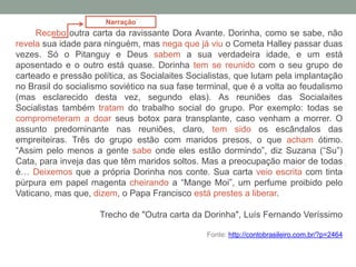 Recebo outra carta da ravissante Dora Avante. Dorinha, como se sabe, não
revela sua idade para ninguém, mas nega que já viu o Cometa Halley passar duas
vezes. Só o Pitanguy e Deus sabem a sua verdadeira idade, e um está
aposentado e o outro está quase. Dorinha tem se reunido com o seu grupo de
carteado e pressão política, as Socialaites Socialistas, que lutam pela implantação
no Brasil do socialismo soviético na sua fase terminal, que é a volta ao feudalismo
(mas esclarecido desta vez, segundo elas). As reuniões das Socialaites
Socialistas também tratam do trabalho social do grupo. Por exemplo: todas se
comprometeram a doar seus botox para transplante, caso venham a morrer. O
assunto predominante nas reuniões, claro, tem sido os escândalos das
empreiteiras. Três do grupo estão com maridos presos, o que acham ótimo.
“Assim pelo menos a gente sabe onde eles estão dormindo”, diz Suzana (“Su”)
Cata, para inveja das que têm maridos soltos. Mas a preocupação maior de todas
é… Deixemos que a própria Dorinha nos conte. Sua carta veio escrita com tinta
púrpura em papel magenta cheirando a “Mange Moi”, um perfume proibido pelo
Vaticano, mas que, dizem, o Papa Francisco está prestes a liberar.
Trecho de "Outra carta da Dorinha", Luís Fernando Veríssimo
Fonte: http://contobrasileiro.com.br/?p=2464
Narração
 
