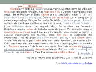 Recebo outra carta da ravissante Dora Avante. Dorinha, como se sabe, não
revela sua idade para ninguém, mas nega que já viu o Cometa Halley passar duas
vezes. Só o Pitanguy e Deus sabem a sua verdadeira idade, e um está
aposentado e o outro está quase. Dorinha tem se reunido com o seu grupo de
carteado e pressão política, as Socialaites Socialistas, que lutam pela implantação
no Brasil do socialismo soviético na sua fase terminal, que é a volta ao feudalismo
(mas esclarecido desta vez, segundo elas). As reuniões das Socialaites
Socialistas também tratam do trabalho social do grupo. Por exemplo: todas se
comprometeram a doar seus botox para transplante, caso venham a morrer. O
assunto predominante nas reuniões, claro, tem sido os escândalos das
empreiteiras. Três do grupo estão com maridos presos, o que acham ótimo.
“Assim pelo menos a gente sabe onde eles estão dormindo”, diz Suzana (“Su”)
Cata, para inveja das que têm maridos soltos. Mas a preocupação maior de todas
é… Deixemos que a própria Dorinha nos conte. Sua carta veio escrita com tinta
púrpura em papel magenta cheirando a “Mange Moi”, um perfume proibido pelo
Vaticano, mas que, dizem, o Papa Francisco está prestes a liberar.
Trecho de "Outra carta da Dorinha", Luís Fernando Veríssimo
Fonte: http://contobrasileiro.com.br/?p=2464
Narração
Descrição
 