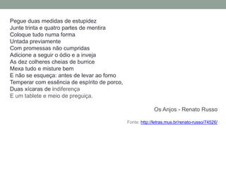 Pegue duas medidas de estupidez
Junte trinta e quatro partes de mentira
Coloque tudo numa forma
Untada previamente
Com promessas não cumpridas
Adicione a seguir o ódio e a inveja
As dez colheres cheias de burrice
Mexa tudo e misture bem
E não se esqueça: antes de levar ao forno
Temperar com essência de espírito de porco,
Duas xícaras de indiferença
E um tablete e meio de preguiça.
Os Anjos - Renato Russo
Fonte: http://letras.mus.br/renato-russo/74526/
 