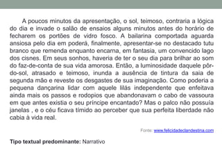 A poucos minutos da apresentação, o sol, teimoso, contraria a lógica
do dia e invade o salão de ensaios alguns minutos antes do horário de
fecharem os portões de vidro fosco. A bailarina comportada aguarda
ansiosa pelo dia em poderá, finalmente, apresentar-se no destacado tutu
branco que remenda enquanto encarna, em fantasia, um convencido lago
dos cisnes. Em seus sonhos, haveria de ter o seu dia para brilhar ao som
do faz-de-conta de sua vida amorosa. Então, a luminosidade daquele pôr-
do-sol, atrasado e teimoso, inunda a ausência de tintura da saia de
segunda mão e reveste os desgastes de sua imaginação. Como poderia a
pequena dançarina lidar com aquele lilás independente que enfeitava
ainda mais os passos e rodopios que abandonavam o cabo de vassoura
em que antes existia o seu príncipe encantado? Mas o palco não possuía
janelas , e o céu ficava tímido ao perceber que sua perfeita liberdade não
cabia à vida real.
Fonte: www.felicidadeclandestina.com
Tipo textual predominante: Narrativo
 