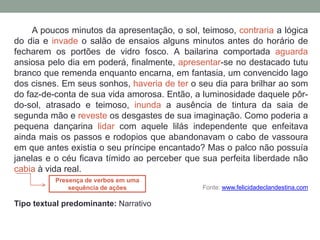 A poucos minutos da apresentação, o sol, teimoso, contraria a lógica
do dia e invade o salão de ensaios alguns minutos antes do horário de
fecharem os portões de vidro fosco. A bailarina comportada aguarda
ansiosa pelo dia em poderá, finalmente, apresentar-se no destacado tutu
branco que remenda enquanto encarna, em fantasia, um convencido lago
dos cisnes. Em seus sonhos, haveria de ter o seu dia para brilhar ao som
do faz-de-conta de sua vida amorosa. Então, a luminosidade daquele pôr-
do-sol, atrasado e teimoso, inunda a ausência de tintura da saia de
segunda mão e reveste os desgastes de sua imaginação. Como poderia a
pequena dançarina lidar com aquele lilás independente que enfeitava
ainda mais os passos e rodopios que abandonavam o cabo de vassoura
em que antes existia o seu príncipe encantado? Mas o palco não possuía
janelas e o céu ficava tímido ao perceber que sua perfeita liberdade não
cabia à vida real.
Fonte: www.felicidadeclandestina.com
Tipo textual predominante: Narrativo
Presença de verbos em uma
sequência de ações
 