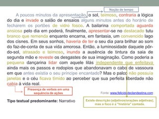 A poucos minutos da apresentação, o sol, teimoso, contraria a lógica
do dia e invade o salão de ensaios alguns minutos antes do horário de
fecharem os portões de vidro fosco. A bailarina comportada aguarda
ansiosa pelo dia em poderá, finalmente, apresentar-se no destacado tutu
branco que remenda enquanto encarna, em fantasia, um convencido lago
dos cisnes. Em seus sonhos, haveria de ter o seu dia para brilhar ao som
do faz-de-conta de sua vida amorosa. Então, a luminosidade daquele pôr-
do-sol, atrasado e teimoso, inunda a ausência de tintura da saia de
segunda mão e reveste os desgastes de sua imaginação. Como poderia a
pequena dançarina lidar com aquele lilás independente que enfeitava
ainda mais os passos e rodopios que abandonavam o cabo de vassoura
em que antes existia o seu príncipe encantado? Mas o palco não possuía
janelas e o céu ficava tímido ao perceber que sua perfeita liberdade não
cabia à vida real.
Fonte: www.felicidadeclandestina.com
Tipo textual predominante: Narrativo
Presença de verbos em uma
sequência de ações
Noção de tempo
Existe descrição (adjetivos/orações adjetivas),
mas o foco é a "história" contada.
 
