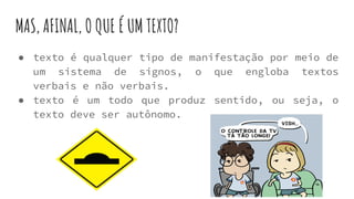 MAS, AFINAL, O QUE É UM TEXTO?
● texto é qualquer tipo de manifestação por meio de
um sistema de signos, o que engloba textos
verbais e não verbais.
● texto é um todo que produz sentido, ou seja, o
texto deve ser autônomo.
 