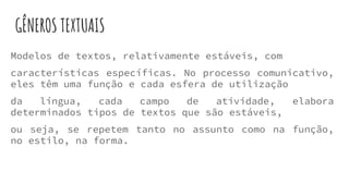 GÊNEROS TEXTUAIS
Modelos de textos, relativamente estáveis, com
características específicas. No processo comunicativo,
eles têm uma função e cada esfera de utilização
da língua, cada campo de atividade, elabora
determinados tipos de textos que são estáveis,
ou seja, se repetem tanto no assunto como na função,
no estilo, na forma.
 