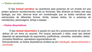 → Textos narrativos
O tipo textual narrativo se caracteriza pela presença de um enredo em que
podem aparecer acontecimentos reais ou ficcionais. São diversos os textos sob essa
tipologia, por isso, deve-se levar em consideração que os textos narrativos são
estruturados de diferentes formas. Ainda, nesses textos, há a presença de
narrador(es), personagens, tempo e espaço.
→ Textos dissertativos
O tipo textual dissertativo é aquele em que há o posicionamento do autor em
defesa de um tema ou assunto. Por buscar persuadir o leitor, esse tipo textual
depende da apresentação de argumentos, justificativas, conceitos, exemplos, dados,
conceitos filosóficos, operadores argumentativos etc.
Estruturalmente, os textos dissertativos dividem-se em introdução, desenvolvimento e
conclusão.
 