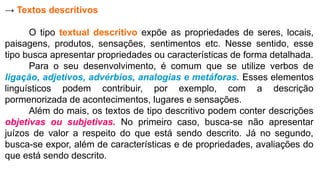 → Textos descritivos
O tipo textual descritivo expõe as propriedades de seres, locais,
paisagens, produtos, sensações, sentimentos etc. Nesse sentido, esse
tipo busca apresentar propriedades ou características de forma detalhada.
Para o seu desenvolvimento, é comum que se utilize verbos de
ligação, adjetivos, advérbios, analogias e metáforas. Esses elementos
linguísticos podem contribuir, por exemplo, com a descrição
pormenorizada de acontecimentos, lugares e sensações.
Além do mais, os textos de tipo descritivo podem conter descrições
objetivas ou subjetivas. No primeiro caso, busca-se não apresentar
juízos de valor a respeito do que está sendo descrito. Já no segundo,
busca-se expor, além de características e de propriedades, avaliações do
que está sendo descrito.
 