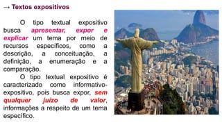 → Textos expositivos
O tipo textual expositivo
busca apresentar, expor e
explicar um tema por meio de
recursos específicos, como a
descrição, a conceituação, a
definição, a enumeração e a
comparação.
O tipo textual expositivo é
caracterizado como informativo-
expositivo, pois busca expor, sem
qualquer juízo de valor,
informações a respeito de um tema
específico.
 