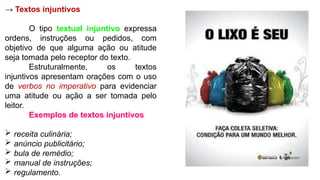 → Textos injuntivos
O tipo textual injuntivo expressa
ordens, instruções ou pedidos, com
objetivo de que alguma ação ou atitude
seja tomada pelo receptor do texto.
Estruturalmente, os textos
injuntivos apresentam orações com o uso
de verbos no imperativo para evidenciar
uma atitude ou ação a ser tomada pelo
leitor.
Exemplos de textos injuntivos
 receita culinária;
 anúncio publicitário;
 bula de remédio;
 manual de instruções;
 regulamento.
 