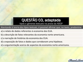 QUESTÃO 03, adaptada
tipos e gêneros textuais na prova da AOCP
Atentando	
  à	
  teoria	
  dos	
  8pos	
  textuais,	
  é	
  possível	
  aﬁrmar	
  que,	
  no	
  texto,	
  predomina	
  
a)	
  o	
  relato	
  de	
  dados	
  referentes	
  à	
  economia	
  dos	
  EUA.	
  
b)	
  a	
  descrição	
  de	
  fatos	
  relevantes	
  da	
  economia	
  norte-­‐americana.	
  
c)	
  a	
  narração	
  de	
  histórias	
  da	
  economia	
  dos	
  EUA.	
  
d)	
  a	
  exposição	
  de	
  fatos	
  e	
  dados	
  que	
  corroboram	
  uma	
  hipótese.	
  
e)	
  a	
  argumentação	
  acerca	
  de	
  aspectos	
  da	
  economia	
  norte-­‐americana.	
  
 