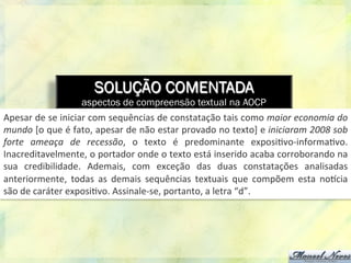 SOLUÇÃO COMENTADA
aspectos de compreensão textual na AOCP
Apesar	
  de	
  se	
  iniciar	
  com	
  sequências	
  de	
  constatação	
  tais	
  como	
  maior	
  economia	
  do	
  
mundo	
  [o	
  que	
  é	
  fato,	
  apesar	
  de	
  não	
  estar	
  provado	
  no	
  texto]	
  e	
  iniciaram	
  2008	
  sob	
  
forte	
   ameaça	
   de	
   recessão,	
   o	
   texto	
   é	
   predominante	
   exposi8vo-­‐informa8vo.	
  
Inacreditavelmente,	
  o	
  portador	
  onde	
  o	
  texto	
  está	
  inserido	
  acaba	
  corroborando	
  na	
  
sua	
   credibilidade.	
   Ademais,	
   com	
   exceção	
   das	
   duas	
   constatações	
   analisadas	
  
anteriormente,	
   todas	
   as	
   demais	
   sequências	
   textuais	
   que	
   compõem	
   esta	
   noQcia	
  
são	
  de	
  caráter	
  exposi8vo.	
  Assinale-­‐se,	
  portanto,	
  a	
  letra	
  “d”.	
  
 