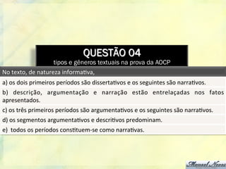 QUESTÃO 04
tipos e gêneros textuais na prova da AOCP
No	
  texto,	
  de	
  natureza	
  informa8va,	
  	
  
a)	
  os	
  dois	
  primeiros	
  períodos	
  são	
  disserta8vos	
  e	
  os	
  seguintes	
  são	
  narra8vos.	
  
b)	
   descrição,	
   argumentação	
   e	
   narração	
   estão	
   entrelaçadas	
   nos	
   fatos	
  
apresentados.	
  
c)	
  os	
  três	
  primeiros	
  períodos	
  são	
  argumenta8vos	
  e	
  os	
  seguintes	
  são	
  narra8vos.	
  
d)	
  os	
  segmentos	
  argumenta8vos	
  e	
  descri8vos	
  predominam.	
  
e)	
  	
  todos	
  os	
  períodos	
  cons8tuem-­‐se	
  como	
  narra8vas.	
  
 