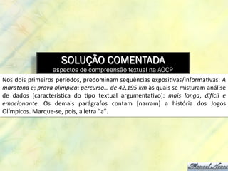 SOLUÇÃO COMENTADA
aspectos de compreensão textual na AOCP
Nos	
  dois	
  primeiros	
  períodos,	
  predominam	
  sequências	
  exposi8vas/informa8vas:	
  A	
  
maratona	
  é;	
  prova	
  olímpica;	
  percurso…	
  de	
  42,195	
  km	
  às	
  quais	
  se	
  misturam	
  análise	
  
de	
   dados	
   [caracterís8ca	
   do	
   8po	
   textual	
   argumenta8vo]:	
   mais	
   longa,	
   diCcil	
   e	
  
emocionante.	
   Os	
   demais	
   parágrafos	
   contam	
   [narram]	
   a	
   história	
   dos	
   Jogos	
  
Olímpicos.	
  Marque-­‐se,	
  pois,	
  a	
  letra	
  “a”.	
  	
  
 
