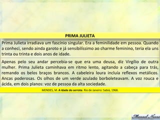 Prima	
  Julieta	
  irradiava	
  um	
  fascínio	
  singular.	
  Era	
  a	
  feminilidade	
  em	
  pessoa.	
  Quando	
  
a	
  conheci,	
  sendo	
  ainda	
  garoto	
  e	
  já	
  sensibilíssimo	
  ao	
  charme	
  feminino,	
  teria	
  ela	
  uns	
  
trinta	
  ou	
  trinta	
  e	
  dois	
  anos	
  de	
  idade.	
  
PRIMA	
  JULIETA	
  
Apenas	
   pelo	
   seu	
   andar	
   percebia-­‐se	
   que	
   era	
   uma	
   deusa,	
   diz	
   Virgílio	
   de	
   outra	
  
mulher.	
   Prima	
   Julieta	
   caminhava	
   em	
   ritmo	
   lento,	
   agitando	
   a	
   cabeça	
   para	
   trás,	
  
remando	
   os	
   belos	
   braços	
   brancos.	
   A	
   cabeleira	
   loura	
   incluía	
   reﬂexos	
   metálicos.	
  
Ancas	
  poderosas.	
  Os	
  olhos	
  de	
  um	
  verde	
  azulado	
  borboleteavam.	
  A	
  voz	
  rouca	
  e	
  
ácida,	
  em	
  dois	
  planos:	
  voz	
  de	
  pessoa	
  da	
  alta	
  sociedade.	
  
MENDES,	
  M.	
  A	
  idade	
  do	
  serrote.	
  Rio	
  de	
  Janeiro:	
  Sabiá,	
  1968.	
  
 