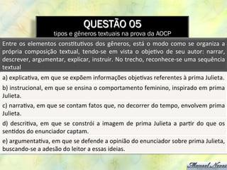 QUESTÃO 05
tipos e gêneros textuais na prova da AOCP
Entre	
  os	
  elementos	
  cons8tu8vos	
  dos	
  gêneros,	
  está	
  o	
  modo	
  como	
  se	
  organiza	
  a	
  
própria	
   composição	
   textual,	
   tendo-­‐se	
   em	
   vista	
   o	
   obje8vo	
   de	
   seu	
   autor:	
   narrar,	
  
descrever,	
  argumentar,	
  explicar,	
  instruir.	
  No	
  trecho,	
  reconhece-­‐se	
  uma	
  sequência	
  
textual	
  	
  
a)	
  explica8va,	
  em	
  que	
  se	
  expõem	
  informações	
  obje8vas	
  referentes	
  à	
  prima	
  Julieta.	
  
b)	
  instrucional,	
  em	
  que	
  se	
  ensina	
  o	
  comportamento	
  feminino,	
  inspirado	
  em	
  prima	
  
Julieta.	
  
c)	
  narra8va,	
  em	
  que	
  se	
  contam	
  fatos	
  que,	
  no	
  decorrer	
  do	
  tempo,	
  envolvem	
  prima	
  
Julieta.	
  
d)	
  descri8va,	
  em	
  que	
  se	
  constrói	
  a	
  imagem	
  de	
  prima	
  Julieta	
  a	
  par8r	
  do	
  que	
  os	
  
sen8dos	
  do	
  enunciador	
  captam.	
  
e)	
  argumenta8va,	
  em	
  que	
  se	
  defende	
  a	
  opinião	
  do	
  enunciador	
  sobre	
  prima	
  Julieta,	
  
buscando-­‐se	
  a	
  adesão	
  do	
  leitor	
  a	
  essas	
  ideias.	
  
 