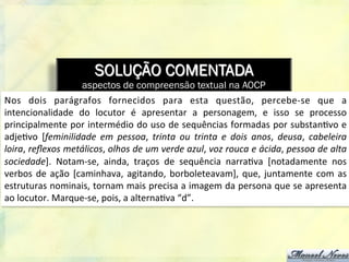 SOLUÇÃO COMENTADA
aspectos de compreensão textual na AOCP
Nos	
   dois	
   parágrafos	
   fornecidos	
   para	
   esta	
   questão,	
   percebe-­‐se	
   que	
   a	
  
intencionalidade	
   do	
   locutor	
   é	
   apresentar	
   a	
   personagem,	
   e	
   isso	
   se	
   processo	
  
principalmente	
  por	
  intermédio	
  do	
  uso	
  de	
  sequências	
  formadas	
  por	
  substan8vo	
  e	
  
adje8vo	
   [feminilidade	
   em	
   pessoa,	
   trinta	
   ou	
   trinta	
   e	
   dois	
   anos,	
   deusa,	
   cabeleira	
  
loira,	
  reﬂexos	
  metálicos,	
  olhos	
  de	
  um	
  verde	
  azul,	
  voz	
  rouca	
  e	
  ácida,	
  pessoa	
  de	
  alta	
  
sociedade].	
   Notam-­‐se,	
   ainda,	
   traços	
   de	
   sequência	
   narra8va	
   [notadamente	
   nos	
  
verbos	
  de	
  ação	
  [caminhava,	
  agitando,	
  borboleteavam],	
  que,	
  juntamente	
  com	
  as	
  
estruturas	
  nominais,	
  tornam	
  mais	
  precisa	
  a	
  imagem	
  da	
  persona	
  que	
  se	
  apresenta	
  
ao	
  locutor.	
  Marque-­‐se,	
  pois,	
  a	
  alterna8va	
  “d”.	
  	
  
 