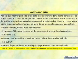 Aquele	
  que	
  morrer	
  primeiro	
  e	
  for	
  para	
  o	
  céu	
  deverá	
  voltar	
  à	
  Terra	
  para	
  contar	
  ao	
  
outro	
   como	
   é	
   a	
   vida	
   lá	
   no	
   paraíso.	
   Assim	
   ﬁcou	
   combinado	
   entre	
   Francisco	
   e	
  
Sebas8ão,	
  amigos	
  inseparáveis	
  e	
  apaixonados	
  pelo	
  futebol.	
  Francisco	
  teve	
  morte	
  
súbita	
  e,	
  passado	
  algum	
  tempo,	
  no	
  meio	
  da	
  noite,	
  sua	
  alma	
  apareceu	
  ao	
  colega.	
  
NOTÍCIAS	
  DO	
  ALÉM	
  
–	
  Nossa	
  Senhora,	
  Chico!	
  Você	
  veio	
  mesmo!	
  
–	
  Estou	
  aqui,	
  Tião,	
  para	
  cumprir	
  minha	
  promessa,	
  trazendo-­‐lhe	
  duas	
  noQcias.	
  
–	
  Então	
  me	
  fala.	
  
–	
  O	
  céu	
  é	
  uma	
  maravilha,	
  um	
  colosso,	
  uma	
  beleza.	
  Tem	
  futebol	
  todo	
  dia.	
  
–	
  E	
  a	
  outra?	
  
–	
  A	
  outra	
  é	
  que	
  você	
  está	
  escalado	
  para	
  jogar	
  no	
  meu	
  8me	
  amanhã	
  cedo.	
  
DIAS,	
  M.	
  V.	
  Humor	
  na	
  Marolândia.	
  In.:	
  ILARI,	
  R.	
  Introdução	
  à	
  semânDca;	
  brincando	
  com	
  a	
  gramá8ca.	
  SP:	
  Contexto,	
  2001.	
  
 