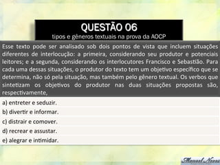 QUESTÃO 06
tipos e gêneros textuais na prova da AOCP
Esse	
   texto	
   pode	
   ser	
   analisado	
   sob	
   dois	
   pontos	
   de	
   vista	
   que	
   incluem	
   situações	
  
diferentes	
   de	
   interlocução:	
   a	
   primeira,	
   considerando	
   seu	
   produtor	
   e	
   potenciais	
  
leitores;	
  e	
  a	
  segunda,	
  considerando	
  os	
  interlocutores	
  Francisco	
  e	
  Sebas8ão.	
  Para	
  
cada	
  uma	
  dessas	
  situações,	
  o	
  produtor	
  do	
  texto	
  tem	
  um	
  obje8vo	
  especíﬁco	
  que	
  se	
  
determina,	
  não	
  só	
  pela	
  situação,	
  mas	
  também	
  pelo	
  gênero	
  textual.	
  Os	
  verbos	
  que	
  
sinte8zam	
   os	
   obje8vos	
   do	
   produtor	
   nas	
   duas	
   situações	
   propostas	
   são,	
  
respec8vamente,	
  	
  
a)	
  entreter	
  e	
  seduzir.	
  
b)	
  diver8r	
  e	
  informar.	
  
c)	
  distrair	
  e	
  comover.	
  
d)	
  recrear	
  e	
  assustar.	
  
e)	
  alegrar	
  e	
  in8midar.	
  
 