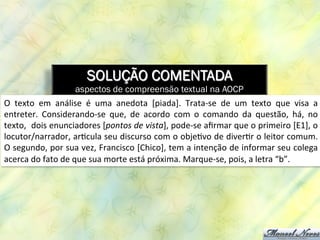 SOLUÇÃO COMENTADA
aspectos de compreensão textual na AOCP
O	
   texto	
   em	
   análise	
   é	
   uma	
   anedota	
   [piada].	
   Trata-­‐se	
   de	
   um	
   texto	
   que	
   visa	
   a	
  
entreter.	
   Considerando-­‐se	
   que,	
   de	
   acordo	
   com	
   o	
   comando	
   da	
   questão,	
   há,	
   no	
  
texto,	
  	
  dois	
  enunciadores	
  [pontos	
  de	
  vista],	
  pode-­‐se	
  aﬁrmar	
  que	
  o	
  primeiro	
  [E1],	
  o	
  
locutor/narrador,	
  ar8cula	
  seu	
  discurso	
  com	
  o	
  obje8vo	
  de	
  diver8r	
  o	
  leitor	
  comum.	
  
O	
  segundo,	
  por	
  sua	
  vez,	
  Francisco	
  [Chico],	
  tem	
  a	
  intenção	
  de	
  informar	
  seu	
  colega	
  
acerca	
  do	
  fato	
  de	
  que	
  sua	
  morte	
  está	
  próxima.	
  Marque-­‐se,	
  pois,	
  a	
  letra	
  “b”.	
  	
  
 