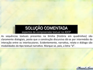 SOLUÇÃO COMENTADA
aspectos de compreensão textual na AOCP
As	
   sequências	
   textuais	
   presentes	
   na	
   8rinha	
   [história	
   em	
   quadrinhos]	
   são	
  
claramente	
  dialogiais,	
  posto	
  que	
  a	
  construção	
  discursiva	
  dá-­‐se	
  por	
  intermédio	
  da	
  
interação	
  entre	
  os	
  interlocutores.	
  Evidentemente,	
  narra8va,	
  relato	
  e	
  diálogo	
  são	
  
modalidades	
  do	
  8po	
  textual	
  narra8vo.	
  Marque-­‐se,	
  pois,	
  a	
  letra	
  “d”.	
  
 